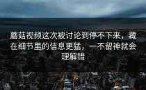 蘑菇视频这次被讨论到停不下来，藏在细节里的信息更猛，一不留神就会理解错