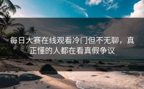 <strong>每日大赛在线观看</strong>冷门但不无聊，真正懂的人都在看真假争议