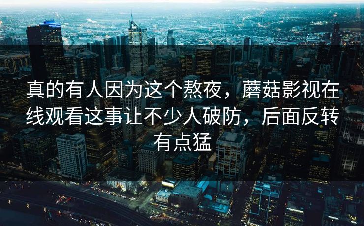 真的有人因为这个熬夜,蘑菇影视在线观看这事让不少人破防,后面反转有点猛 第1张 真的有人因为这个熬夜,蘑菇影视在线观看这事让不少人破防,后面反转有点猛 第1张