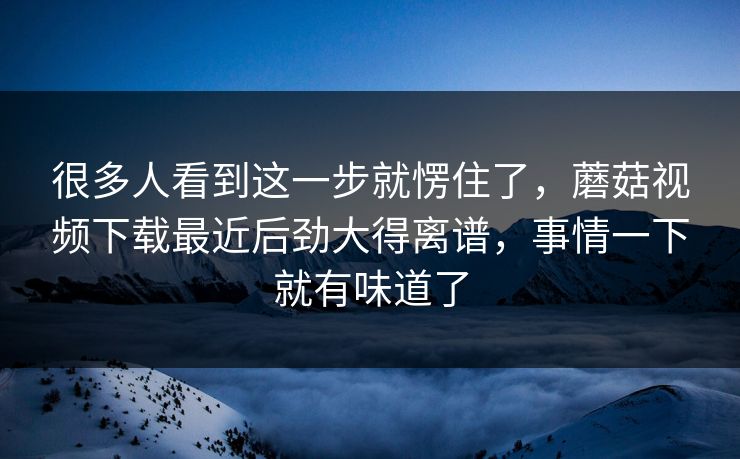 很多人看到这一步就愣住了,蘑菇视频下载最近后劲大得离谱,事情一下就有味道了 第1张 很多人看到这一步就愣住了,蘑菇视频下载最近后劲大得离谱,事情一下就有味道了 第1张