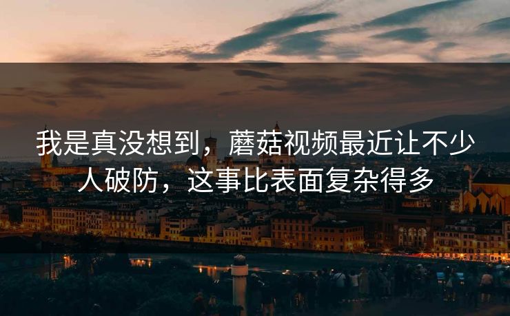 我是真没想到,蘑菇视频最近让不少人破防,这事比表面复杂得多 第1张 我是真没想到,蘑菇视频最近让不少人破防,这事比表面复杂得多 第1张