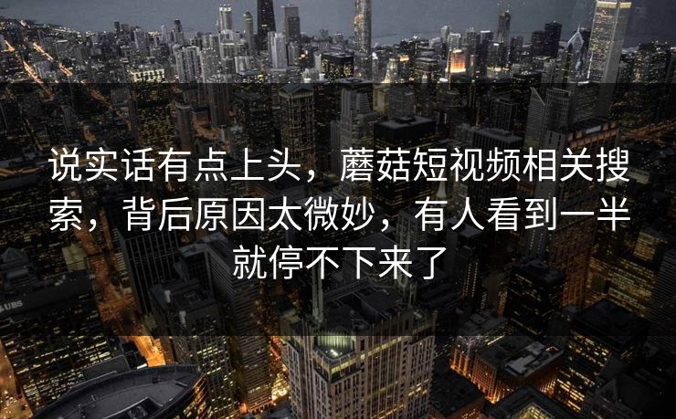 说实话有点上头,蘑菇短视频相关搜索,背后原因太微妙,有人看到一半就停不下来了 第1张 说实话有点上头,蘑菇短视频相关搜索,背后原因太微妙,有人看到一半就停不下来了 第1张
