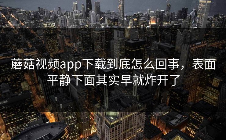 蘑菇视频app下载到底怎么回事，表面平静下面其实早就炸开了  第1张