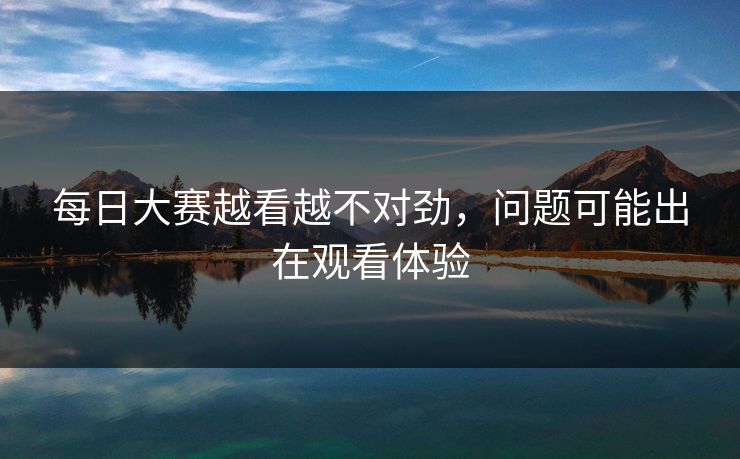 每日大赛越看越不对劲，问题可能出在观看体验  第1张