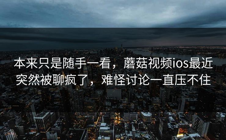 本来只是随手一看,蘑菇视频ios最近突然被聊疯了,难怪讨论一直压不住 第1张 本来只是随手一看,蘑菇视频ios最近突然被聊疯了,难怪讨论一直压不住 第1张