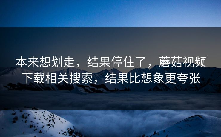 本来想划走，结果停住了，蘑菇视频下载相关搜索，结果比想象更夸张  第1张