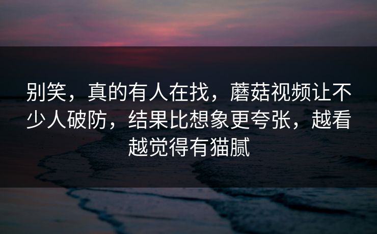别笑,真的有人在找,蘑菇视频让不少人破防,结果比想象更夸张,越看越觉得有猫腻 第1张 别笑,真的有人在找,蘑菇视频让不少人破防,结果比想象更夸张,越看越觉得有猫腻 第1张
