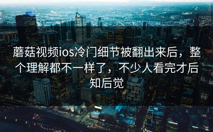 蘑菇视频ios冷门细节被翻出来后，整个理解都不一样了，不少人看完才后知后觉  第1张