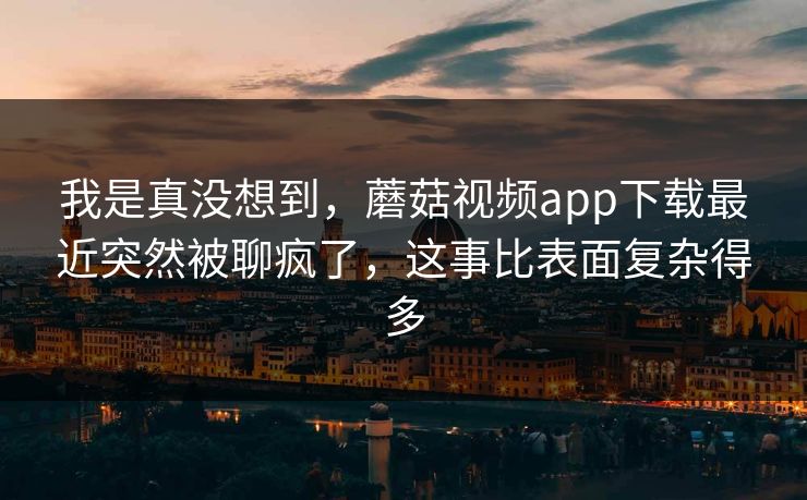 我是真没想到,蘑菇视频app下载最近突然被聊疯了,这事比表面复杂得多 第1张 我是真没想到,蘑菇视频app下载最近突然被聊疯了,这事比表面复杂得多 第1张