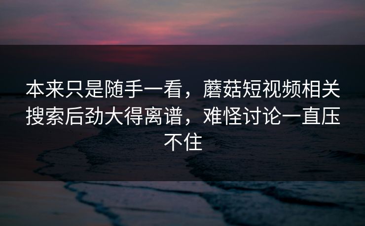 本来只是随手一看,蘑菇短视频相关搜索后劲大得离谱,难怪讨论一直压不住 第1张 本来只是随手一看,蘑菇短视频相关搜索后劲大得离谱,难怪讨论一直压不住 第1张