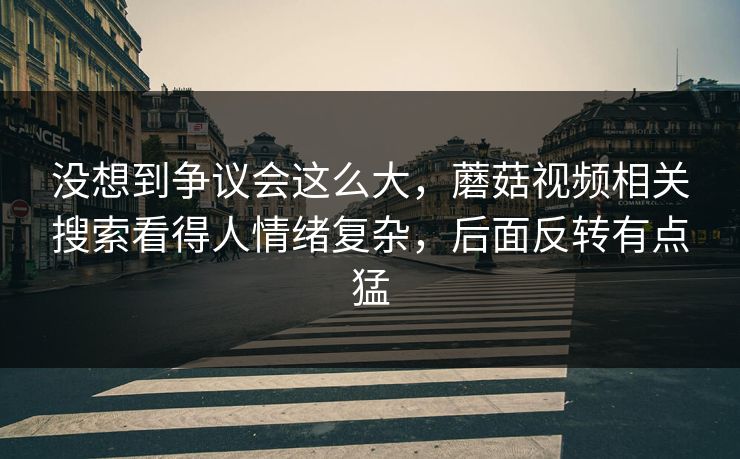 没想到争议会这么大,蘑菇视频相关搜索看得人情绪复杂,后面反转有点猛 第1张 没想到争议会这么大,蘑菇视频相关搜索看得人情绪复杂,后面反转有点猛 第1张