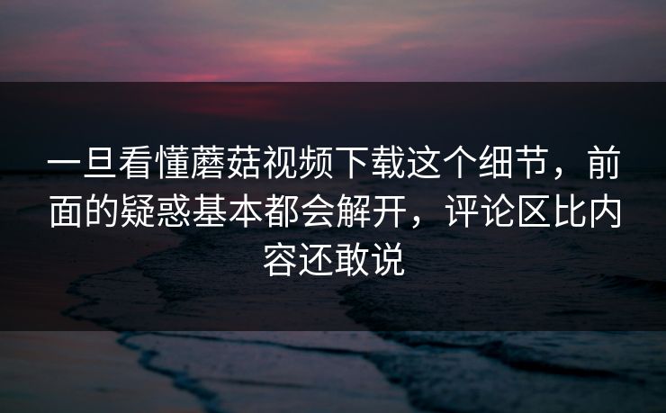 一旦看懂蘑菇视频下载这个细节,前面的疑惑基本都会解开,评论区比内容还敢说 第1张 一旦看懂蘑菇视频下载这个细节,前面的疑惑基本都会解开,评论区比内容还敢说 第1张