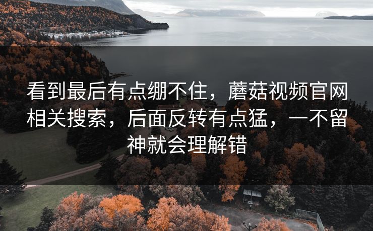 看到最后有点绷不住,蘑菇视频官网相关搜索,后面反转有点猛,一不留神就会理解错 第1张 看到最后有点绷不住,蘑菇视频官网相关搜索,后面反转有点猛,一不留神就会理解错 第1张