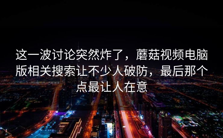 这一波讨论突然炸了,蘑菇视频电脑版相关搜索让不少人破防,最后那个点最让人在意 第1张 这一波讨论突然炸了,蘑菇视频电脑版相关搜索让不少人破防,最后那个点最让人在意 第1张