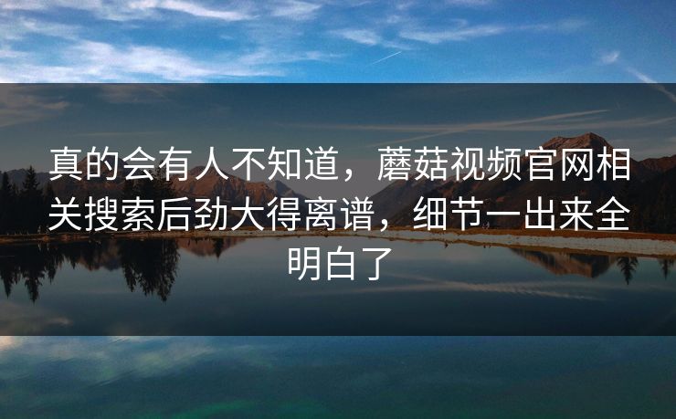 真的会有人不知道,蘑菇视频官网相关搜索后劲大得离谱,细节一出来全明白了 第1张 真的会有人不知道,蘑菇视频官网相关搜索后劲大得离谱,细节一出来全明白了 第1张