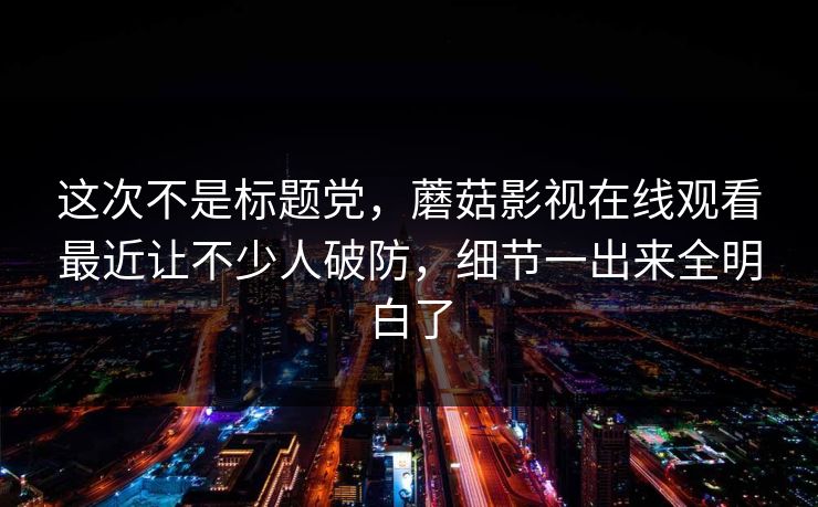 这次不是标题党，蘑菇影视在线观看最近让不少人破防，细节一出来全明白了  第1张