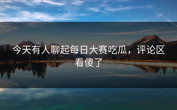 今天有人聊起每日大赛吃瓜，评论区看傻了  第1张