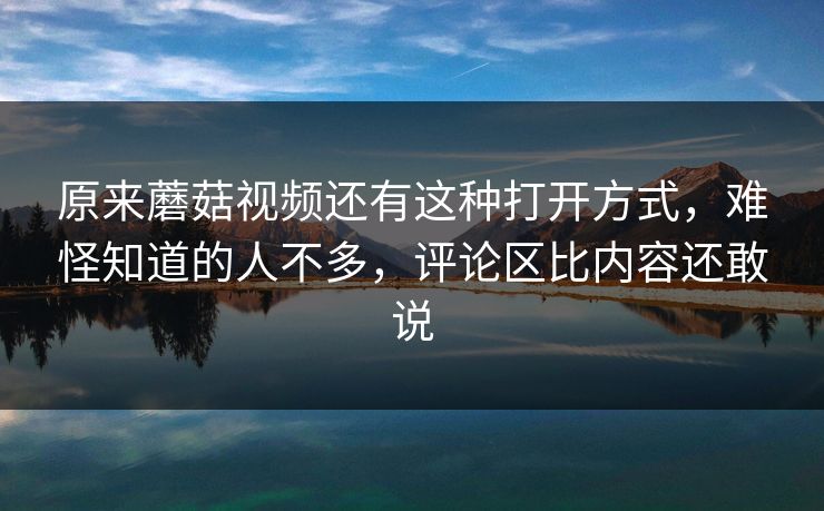 原来蘑菇视频还有这种打开方式，难怪知道的人不多，评论区比内容还敢说  第1张
