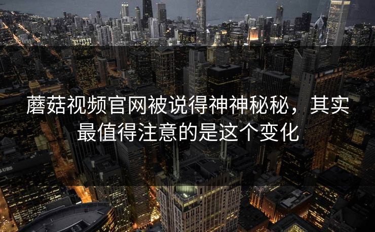 蘑菇视频官网被说得神神秘秘，其实最值得注意的是这个变化  第1张