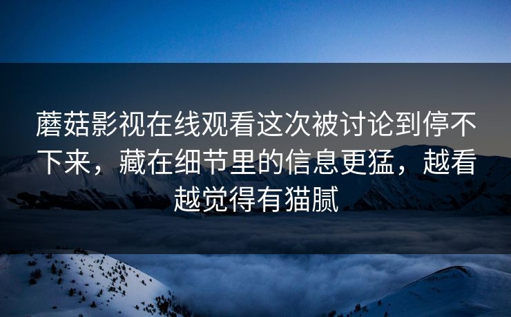 蘑菇影视在线观看这次被讨论到停不下来，藏在细节里的信息更猛，越看越觉得有猫腻  第1张