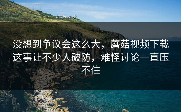 没想到争议会这么大,蘑菇视频下载这事让不少人破防,难怪讨论一直压不住 第1张 没想到争议会这么大,蘑菇视频下载这事让不少人破防,难怪讨论一直压不住 第1张