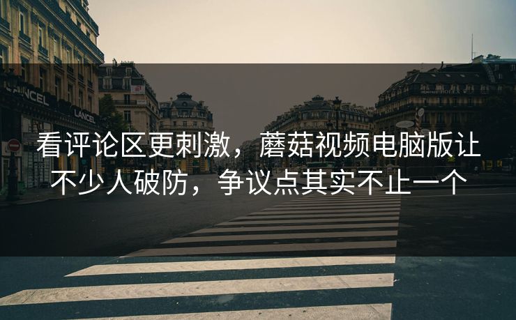 看评论区更刺激,蘑菇视频电脑版让不少人破防,争议点其实不止一个 第1张 看评论区更刺激,蘑菇视频电脑版让不少人破防,争议点其实不止一个 第1张