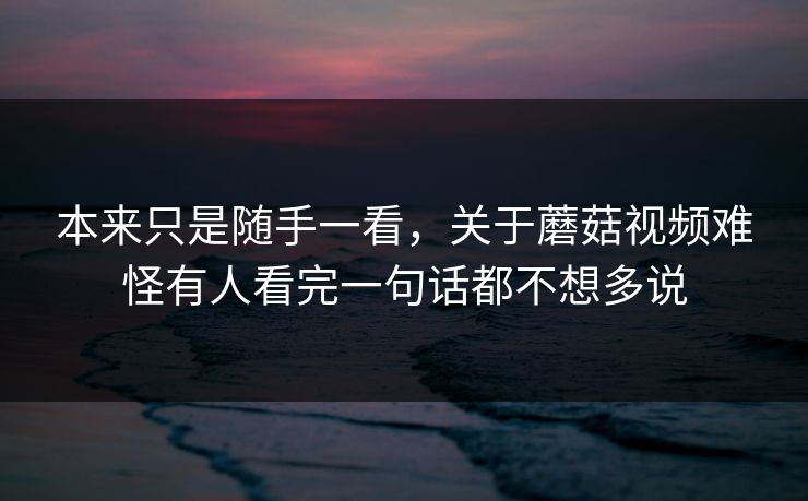 本来只是随手一看,关于蘑菇视频难怪有人看完一句话都不想多说 第1张 本来只是随手一看,关于蘑菇视频难怪有人看完一句话都不想多说 第1张