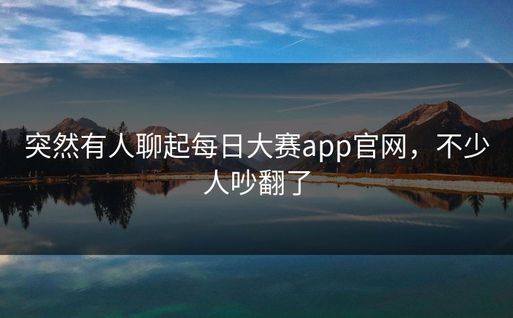 突然有人聊起每日大赛app官网,不少人吵翻了 第1张 突然有人聊起每日大赛app官网,不少人吵翻了 第1张