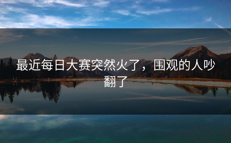 最近每日大赛突然火了,围观的人吵翻了 第1张 最近每日大赛突然火了,围观的人吵翻了 第1张