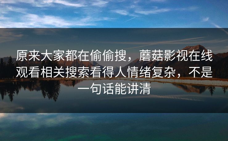 原来大家都在偷偷搜,蘑菇影视在线观看相关搜索看得人情绪复杂,不是一句话能讲清 第1张 原来大家都在偷偷搜,蘑菇影视在线观看相关搜索看得人情绪复杂,不是一句话能讲清 第1张