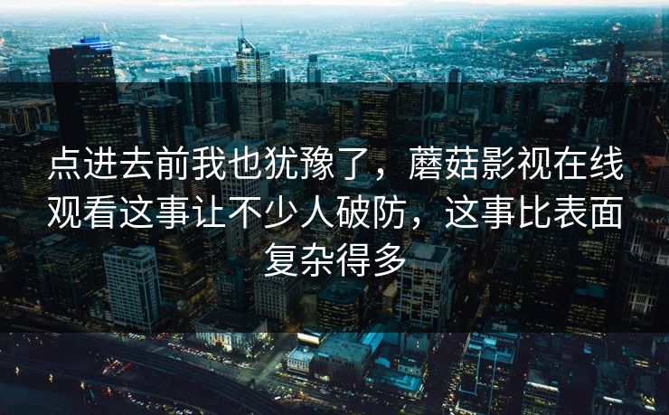 点进去前我也犹豫了,蘑菇影视在线观看这事让不少人破防,这事比表面复杂得多 第1张 点进去前我也犹豫了,蘑菇影视在线观看这事让不少人破防,这事比表面复杂得多 第1张