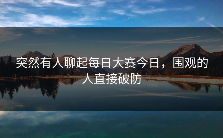 突然有人聊起每日大赛今日，围观的人直接破防  第1张