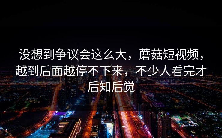 没想到争议会这么大,蘑菇短视频,越到后面越停不下来,不少人看完才后知后觉 第1张 没想到争议会这么大,蘑菇短视频,越到后面越停不下来,不少人看完才后知后觉 第1张
