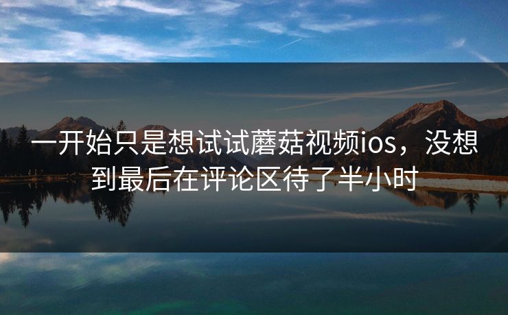 一开始只是想试试蘑菇视频ios,没想到最后在评论区待了半小时 第1张 一开始只是想试试蘑菇视频ios,没想到最后在评论区待了半小时 第1张