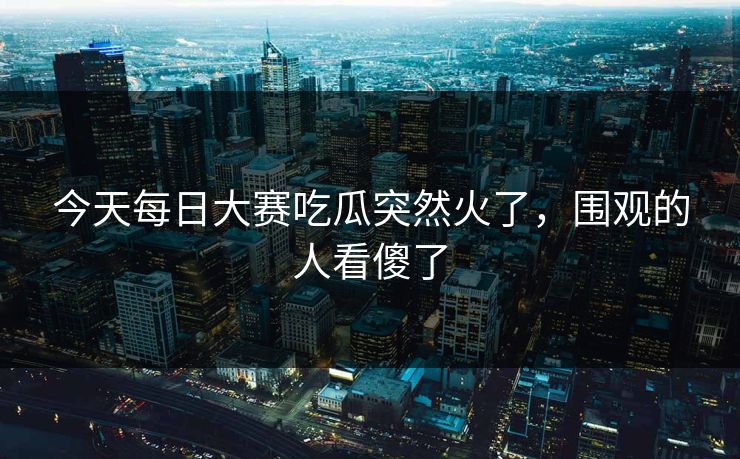 今天每日大赛吃瓜突然火了,围观的人看傻了 第1张 今天每日大赛吃瓜突然火了,围观的人看傻了 第1张