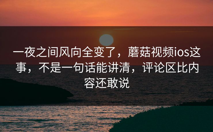 一夜之间风向全变了，蘑菇视频ios这事，不是一句话能讲清，评论区比内容还敢说
