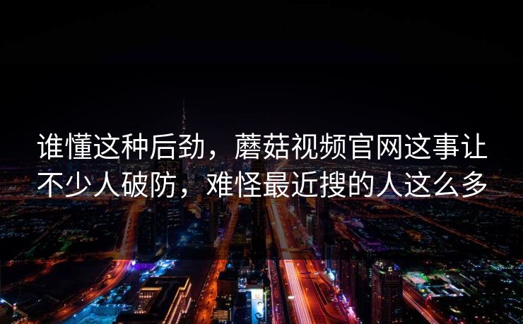 谁懂这种后劲，蘑菇视频官网这事让不少人破防，难怪最近搜的人这么多  第1张