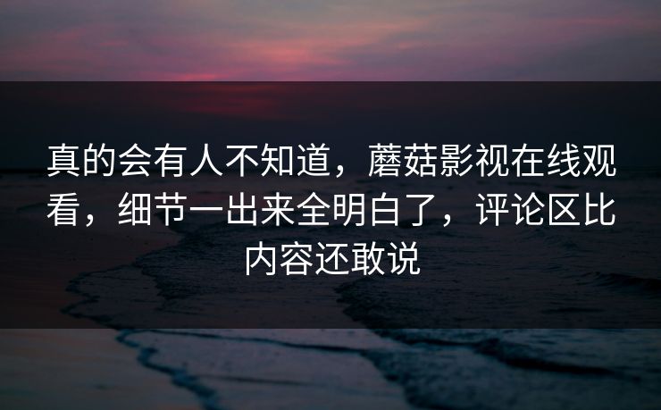 真的会有人不知道,蘑菇影视在线观看,细节一出来全明白了,评论区比内容还敢说 第1张 真的会有人不知道,蘑菇影视在线观看,细节一出来全明白了,评论区比内容还敢说 第1张