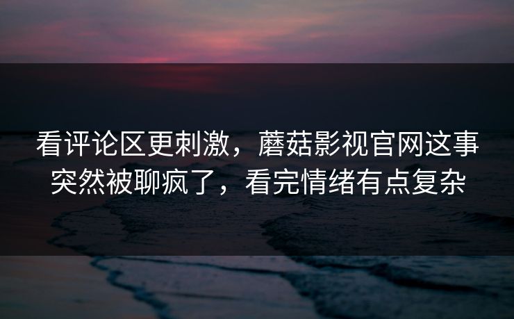 看评论区更刺激,蘑菇影视官网这事突然被聊疯了,看完情绪有点复杂 第1张 看评论区更刺激,蘑菇影视官网这事突然被聊疯了,看完情绪有点复杂 第1张