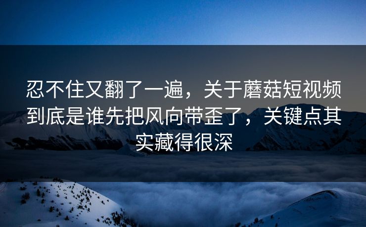 忍不住又翻了一遍，关于蘑菇短视频到底是谁先把风向带歪了，关键点其实藏得很深