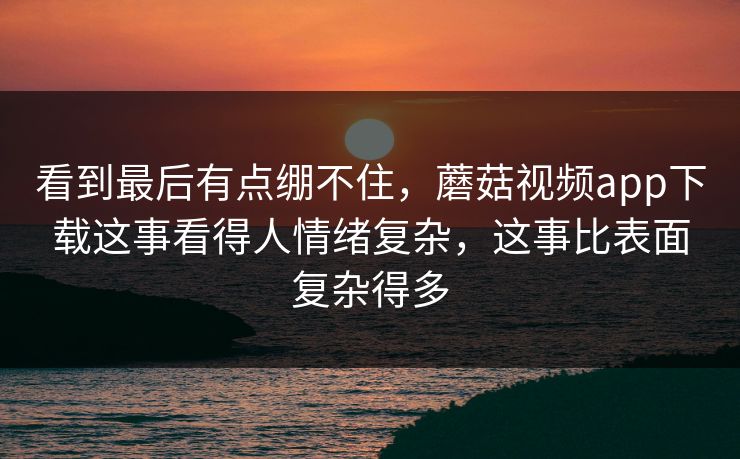 看到最后有点绷不住，蘑菇视频app下载这事看得人情绪复杂，这事比表面复杂得多