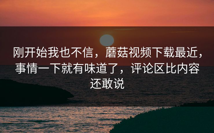 刚开始我也不信，蘑菇视频下载最近，事情一下就有味道了，评论区比内容还敢说