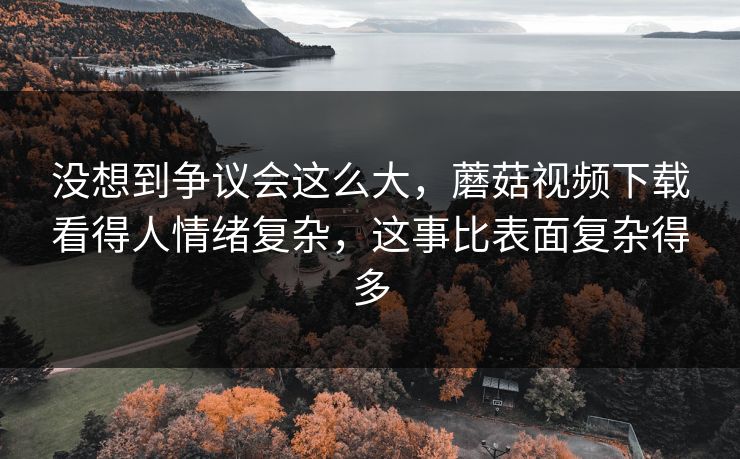 没想到争议会这么大，蘑菇视频下载看得人情绪复杂，这事比表面复杂得多
