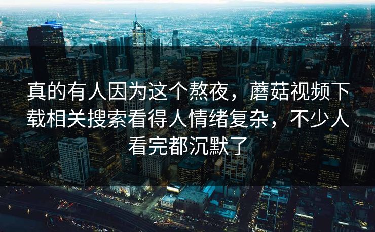 真的有人因为这个熬夜，蘑菇视频下载相关搜索看得人情绪复杂，不少人看完都沉默了