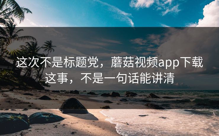这次不是标题党，蘑菇视频app下载这事，不是一句话能讲清  第1张
