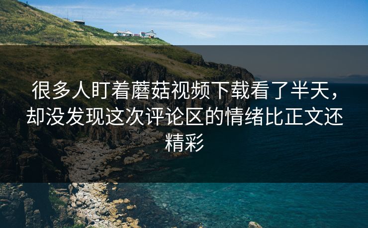很多人盯着蘑菇视频下载看了半天，却没发现这次评论区的情绪比正文还精彩