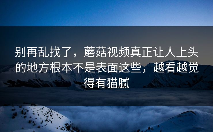 别再乱找了，蘑菇视频真正让人上头的地方根本不是表面这些，越看越觉得有猫腻  第1张