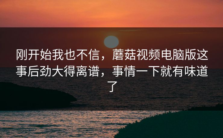 刚开始我也不信，蘑菇视频电脑版这事后劲大得离谱，事情一下就有味道了