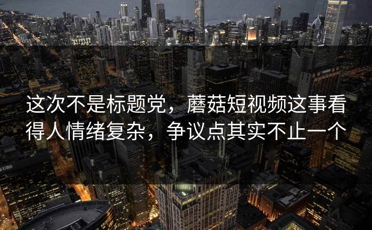 这次不是标题党，蘑菇短视频这事看得人情绪复杂，争议点其实不止一个