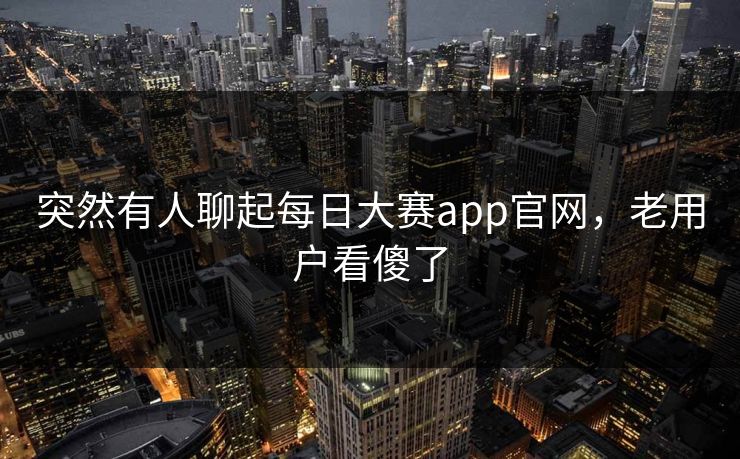 突然有人聊起每日大赛app官网，老用户看傻了